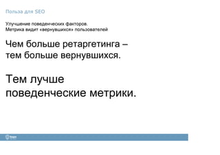 Улучшение поведенческих факторов.
Метрика видит «вернувшихся» пользователей
Чем больше ретаргетинга –
тем больше вернувшихся.
Тем лучше
поведенческие метрики.
Польза для SEO
 