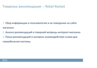 Товарные рекомендации – Retail Rocket
1. Сбор информации о пользователях и их поведении на сайте
магазина
2. Анализ рекомендаций и товарной матрицы интернет-магазина
3. Показ рекомендаций и контроль взаимодействия сними для
самообучения системы.
 