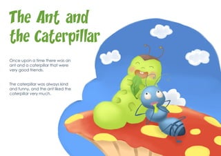 The Ant and
the Caterpillar
Once upon a time there was an
ant and a caterpillar that were
very good friends.


The caterpillar was always kind
and funny, and the ant liked the
caterpillar very much.
 