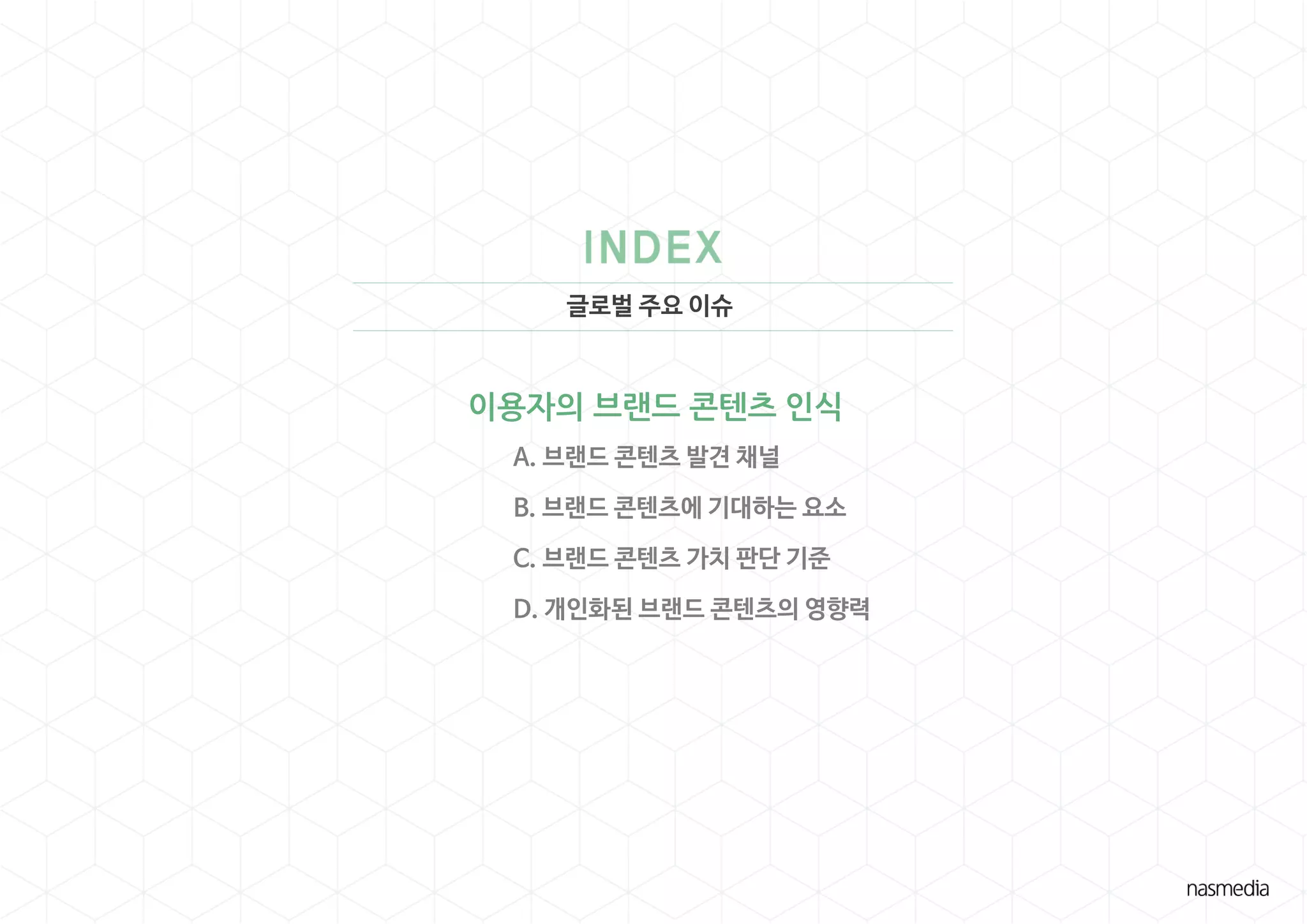 글로벌 주요 이슈
이용자의 브랜드 콘텐츠 인식
A. 브랜드 콘텐츠 발견 채널
B. 브랜드 콘텐츠에 기대하는 요소
C. 브랜드 콘텐츠 가치 판단 기준
D. 개인화된 브랜드 콘텐츠의 영향력
 