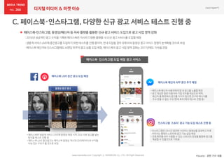 266 디지털 미디어 & 마켓 이슈
www.nasmedia.co.kr Copyright ⓒ NASMEDIA Co., LTD. All Right Reserved *Source : 관련 기사 내용
 페이스북-인스타그램, 동영상/메신저등 자사 플랫폼 활용한 신규 광고 서비스 도입으로 광고 사업 영역 강화
: 2016년 성공적인광고 수익을기록한페이스북은자사의다양한플랫폼내신규광고 서비스를도입할예정
: 생중계서비스LIVE에중간광고를도입하기위한 테스트를진행중이며,연내도입될경우유튜브와동영상광고서비스경쟁이본격화될것으로보임
: 페이스북메신저와인스타그램에도브랜딩위주의광고상품도입예정,페이스북의광고사업영역강화는2017년에도 지속될전망
페이스북· 인스타그램 도입 예정 광고 서비스
페이스북 메신저 APP 광고 추가 예정
• 페이스북 메신저 사용자에게 앱 내 광고를 노출할 예정
• 광고 대상은 일반 이용자와 기업 모두를 대상으로 하며,
메신저 홈 화면에서 광고를 거치지 않으면 친구와 메시지를
주고 받을 수 없는 구조(현재 호주/태국 테스트 진행 중)
인스타그램 ‘스토리’ 광고 기능 도입 테스트 진행 중
페이스북 LIVE 중간 광고 도입 예정
• 페이스북은 생중계 서비스 LIVE에 동영상 재생 시작 20초 이후 광고를 넣는
방식을 테스트 진행 중
• 페이스북 LIVE 중간광고는 페이스북 동영상 게시자(크리에이터)와 수익을
나눠 갖는 구조가 될 것으로 보임
동영상 중간 광고
• 인스타그램은 24시간 동안만 사진이나 동영상을 공유하고 이후
사라지는 형태의 스토리에 광고 기능 삽입 예정
• 전체 화면을 모두 사용할 수 있는 스토리의 장점을 활용해 광고를
제공할 수 있을것으로 기대됨
 