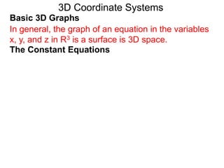 Basic 3D Graphs
The Constant Equations
3D Coordinate Systems
In general, the graph of an equation in the variables
x, y, and z in R3 is a surface is 3D space.
 