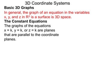 Basic 3D Graphs
The Constant Equations
The graphs of the equations
x = k, y = k, or z = k are planes
that are parallel to the coordinate
planes.
3D Coordinate Systems
In general, the graph of an equation in the variables
x, y, and z in R3 is a surface is 3D space.
 