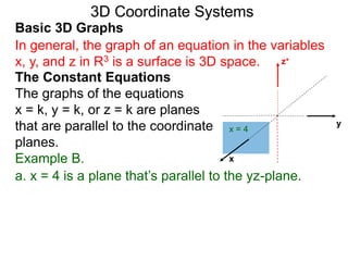 x
z+
a. x = 4 is a plane that’s parallel to the yz-plane.
x = 4
y
Basic 3D Graphs
The Constant Equations
The graphs of the equations
x = k, y = k, or z = k are planes
that are parallel to the coordinate
planes.
3D Coordinate Systems
In general, the graph of an equation in the variables
x, y, and z in R3 is a surface is 3D space.
Example B.
 