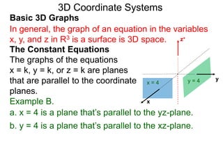 x
z+
a. x = 4 is a plane that’s parallel to the yz-plane.
x = 4
b. y = 4 is a plane that’s parallel to the xz-plane.
yy = 4
Basic 3D Graphs
The Constant Equations
The graphs of the equations
x = k, y = k, or z = k are planes
that are parallel to the coordinate
planes.
3D Coordinate Systems
In general, the graph of an equation in the variables
x, y, and z in R3 is a surface is 3D space.
Example B.
 