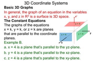 x
z+
a. x = 4 is a plane that’s parallel to the yz-plane.
x = 4
b. y = 4 is a plane that’s parallel to the xz-plane.
yy = 4
c. z = 4 is a plane that’s parallel to the xy-plane.
z = 4
Basic 3D Graphs
The Constant Equations
The graphs of the equations
x = k, y = k, or z = k are planes
that are parallel to the coordinate
planes.
3D Coordinate Systems
In general, the graph of an equation in the variables
x, y, and z in R3 is a surface is 3D space.
Example B.
 