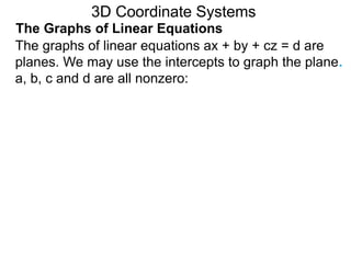The graphs of linear equations ax + by + cz = d are
planes. We may use the intercepts to graph the plane.
a, b, c and d are all nonzero:
3D Coordinate Systems
The Graphs of Linear Equations
 