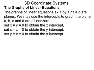 The graphs of linear equations ax + by + cz = d are
planes. We may use the intercepts to graph the plane
a, b, c and d are all nonzero:
set x = y = 0 to obtain the z intercept,
set x = z = 0 to obtain the y intercept,
set y = z = 0 to obtain the x intercept.
3D Coordinate Systems
The Graphs of Linear Equations
 