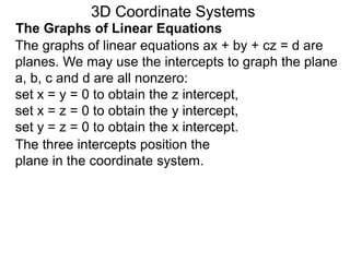 The graphs of linear equations ax + by + cz = d are
planes. We may use the intercepts to graph the plane
a, b, c and d are all nonzero:
set x = y = 0 to obtain the z intercept,
set x = z = 0 to obtain the y intercept,
set y = z = 0 to obtain the x intercept.
3D Coordinate Systems
The Graphs of Linear Equations
The three intercepts position the
plane in the coordinate system.
 