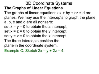 The graphs of linear equations ax + by + cz = d are
planes. We may use the intercepts to graph the plane
a, b, c and d are all nonzero:
set x = y = 0 to obtain the z intercept,
set x = z = 0 to obtain the y intercept,
set y = z = 0 to obtain the x intercept.
Example C. Sketch 2x – y + 2z = 4.
3D Coordinate Systems
The Graphs of Linear Equations
The three intercepts position the
plane in the coordinate system.
 
