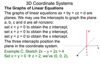 x
z+
The graphs of linear equations ax + by + cz = d are
planes. We may use the intercepts to graph the plane
a, b, c and d are all nonzero:
set x = y = 0 to obtain the z intercept,
set x = z = 0 to obtain the y intercept,
set y = z = 0 to obtain the x intercept.
Example C. Sketch 2x – y + 2z = 4
Set x = y = 0  z = 2, we’ve (0, 0, 2),
y
3D Coordinate Systems
The Graphs of Linear Equations
The three intercepts position the
plane in the coordinate system.
 