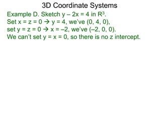 Example D. Sketch y – 2x = 4 in R3.
Set x = z = 0  y = 4, we’ve (0, 4, 0),
set y = z = 0  x = –2, we’ve (–2, 0, 0).
We can’t set y = x = 0, so there is no z intercept.
3D Coordinate Systems
 