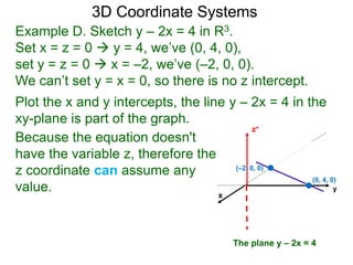 x
z+
Example D. Sketch y – 2x = 4 in R3.
Set x = z = 0  y = 4, we’ve (0, 4, 0),
set y = z = 0  x = –2, we’ve (–2, 0, 0).
We can’t set y = x = 0, so there is no z intercept.
Because the equation doesn't
have the variable z, therefore the
z coordinate can assume any
value.
Plot the x and y intercepts, the line y – 2x = 4 in the
xy-plane is part of the graph.
3D Coordinate Systems
The plane y – 2x = 4
y
(0, 4, 0)
(–2, 0, 0)
 