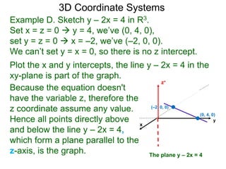 x
z+
Example D. Sketch y – 2x = 4 in R3.
Set x = z = 0  y = 4, we’ve (0, 4, 0),
set y = z = 0  x = –2, we’ve (–2, 0, 0).
We can’t set y = x = 0, so there is no z intercept.
Because the equation doesn't
have the variable z, therefore the
z coordinate assume any value.
Hence all points directly above
and below the line y – 2x = 4,
which form a plane parallel to the
z-axis, is the graph.
Plot the x and y intercepts, the line y – 2x = 4 in the
xy-plane is part of the graph.
3D Coordinate Systems
The plane y – 2x = 4
y
(0, 4, 0)
(–2, 0, 0)
 