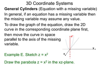Example E. Sketch z = x2
General Cylinders (Equation with a missing variable)
then move the curve in space
parallel to the axis of the missing
variable.
3D Coordinate Systems
Draw the parabola z = x2 in the xz-plane.
In general, if an equation has a missing variable then
the missing variable may assume any value.
To draw the graph of the equation, draw the 2D
curve in the corresponding coordinate plane first,
z+
x
y
 