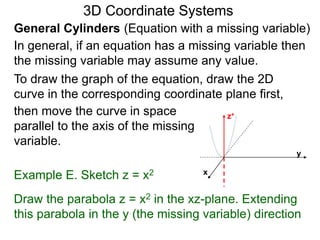 Example E. Sketch z = x2
General Cylinders (Equation with a missing variable)
then move the curve in space
parallel to the axis of the missing
variable.
3D Coordinate Systems
Draw the parabola z = x2 in the xz-plane. Extending
this parabola in the y (the missing variable) direction
In general, if an equation has a missing variable then
the missing variable may assume any value.
To draw the graph of the equation, draw the 2D
curve in the corresponding coordinate plane first,
z+
x
y
 