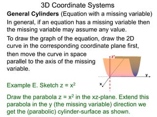 Example E. Sketch z = x2
General Cylinders (Equation with a missing variable)
then move the curve in space
parallel to the axis of the missing
variable.
3D Coordinate Systems
Draw the parabola z = x2 in the xz-plane. Extend this
parabola in the y (the missing variable) direction we
get the (parabolic) cylinder-surface as shown.
In general, if an equation has a missing variable then
the missing variable may assume any value.
x
z+
y
To draw the graph of the equation, draw the 2D
curve in the corresponding coordinate plane first,
 