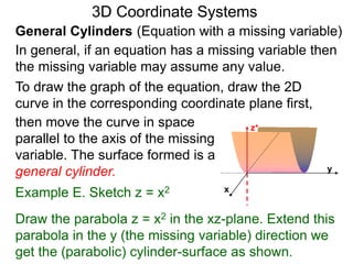 Example E. Sketch z = x2
General Cylinders (Equation with a missing variable)
then move the curve in space
parallel to the axis of the missing
variable. The surface formed is a
general cylinder.
3D Coordinate Systems
Draw the parabola z = x2 in the xz-plane. Extend this
parabola in the y (the missing variable) direction we
get the (parabolic) cylinder-surface as shown.
In general, if an equation has a missing variable then
the missing variable may assume any value.
x
z+
y
To draw the graph of the equation, draw the 2D
curve in the corresponding coordinate plane first,
 