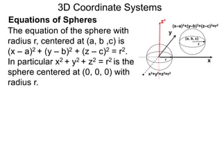 x
z+Equations of Spheres
yThe equation of the sphere with
radius r, centered at (a, b ,c) is
(x – a)2 + (y – b)2 + (z – c)2 = r2.
In particular x2 + y2 + z2 = r2 is the
sphere centered at (0, 0, 0) with
radius r.
(a, b, c)
r
r
(x–a)2+(y–b)2+(z–c)2=r2
x2+y2+z2=r2
3D Coordinate Systems
 