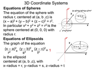 x
z+Equations of Spheres
yThe equation of the sphere with
radius r, centered at (a, b ,c) is
(x – a)2 + (y – b)2 + (z – c)2 = r2.
In particular x2 + y2 + z2 = r2 is the
sphere centered at (0, 0, 0) with
radius r.
(a, b, c)
r
r
(x–a)2+(y–b)2+(z–c)2=r2
x2+y2+z2=r2
Equations of Ellipsoids
The graph of the equation
is the ellipsoid
centered at (a, b ,c), with
x–radius = r, y–radius = s, z–radius = t
(x – a)2 (y – b)2 (z – c)2
r2 s2 t2
= 1++
x
z+
y
(a, b, c)
r
s
t
3D Coordinate Systems
 