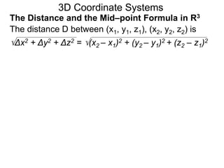 The distance D between (x1, y1, z1), (x2, y2, z2) is
Δx2 + Δy2 + Δz2 = (x2 – x1)2 + (y2 – y1)2 + (z2 – z1)2
3D Coordinate Systems
The Distance and the Mid–point Formula in R3
 