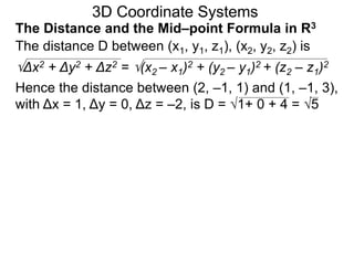 The distance D between (x1, y1, z1), (x2, y2, z2) is
Δx2 + Δy2 + Δz2 = (x2 – x1)2 + (y2 – y1)2 + (z2 – z1)2
Hence the distance between (2, –1, 1) and (1, –1, 3),
with Δx = 1, Δy = 0, Δz = –2, is D = 1+ 0 + 4 = 5
3D Coordinate Systems
The Distance and the Mid–point Formula in R3
 