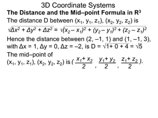 The distance D between (x1, y1, z1), (x2, y2, z2) is
Δx2 + Δy2 + Δz2 = (x2 – x1)2 + (y2 – y1)2 + (z2 – z1)2
Hence the distance between (2, –1, 1) and (1, –1, 3),
with Δx = 1, Δy = 0, Δz = –2, is D = 1+ 0 + 4 = 5
The mid–point of
(x1, y1, z1), (x2, y2, z2) is ( x1+ x2 y1+ y2 z1+ z2
2 2 2, ,
).
3D Coordinate Systems
The Distance and the Mid–point Formula in R3
 