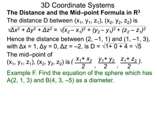 The distance D between (x1, y1, z1), (x2, y2, z2) is
Δx2 + Δy2 + Δz2 = (x2 – x1)2 + (y2 – y1)2 + (z2 – z1)2
Hence the distance between (2, –1, 1) and (1, –1, 3),
with Δx = 1, Δy = 0, Δz = –2, is D = 1+ 0 + 4 = 5
The mid–point of
(x1, y1, z1), (x2, y2, z2) is ( x1+ x2 y1+ y2 z1+ z2
2 2 2, ,
).
3D Coordinate Systems
The Distance and the Mid–point Formula in R3
Example F. Find the equation of the sphere which has
A(2, 1, 3) and B(4, 3, –5) as a diameter.
 