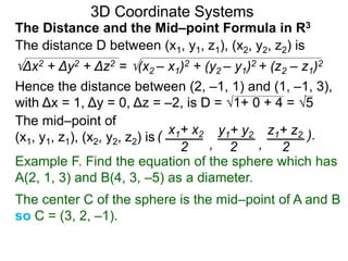 The distance D between (x1, y1, z1), (x2, y2, z2) is
Δx2 + Δy2 + Δz2 = (x2 – x1)2 + (y2 – y1)2 + (z2 – z1)2
Hence the distance between (2, –1, 1) and (1, –1, 3),
with Δx = 1, Δy = 0, Δz = –2, is D = 1+ 0 + 4 = 5
The mid–point of
(x1, y1, z1), (x2, y2, z2) is ( x1+ x2 y1+ y2 z1+ z2
2 2 2, ,
).
3D Coordinate Systems
The Distance and the Mid–point Formula in R3
Example F. Find the equation of the sphere which has
A(2, 1, 3) and B(4, 3, –5) as a diameter.
The center C of the sphere is the mid–point of A and B
so C = (3, 2, –1).
 
