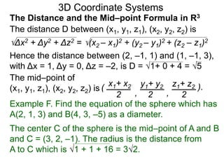 The distance D between (x1, y1, z1), (x2, y2, z2) is
Δx2 + Δy2 + Δz2 = (x2 – x1)2 + (y2 – y1)2 + (z2 – z1)2
Hence the distance between (2, –1, 1) and (1, –1, 3),
with Δx = 1, Δy = 0, Δz = –2, is D = 1+ 0 + 4 = 5
The mid–point of
(x1, y1, z1), (x2, y2, z2) is ( x1+ x2 y1+ y2 z1+ z2
2 2 2, ,
).
3D Coordinate Systems
The Distance and the Mid–point Formula in R3
Example F. Find the equation of the sphere which has
A(2, 1, 3) and B(4, 3, –5) as a diameter.
The center C of the sphere is the mid–point of A and B
and C = (3, 2, –1). The radius is the distance from
A to C which is 1 + 1 + 16 = 32.
 