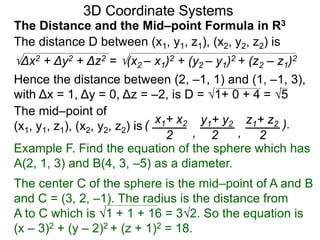 The distance D between (x1, y1, z1), (x2, y2, z2) is
Δx2 + Δy2 + Δz2 = (x2 – x1)2 + (y2 – y1)2 + (z2 – z1)2
Hence the distance between (2, –1, 1) and (1, –1, 3),
with Δx = 1, Δy = 0, Δz = –2, is D = 1+ 0 + 4 = 5
The mid–point of
(x1, y1, z1), (x2, y2, z2) is ( x1+ x2 y1+ y2 z1+ z2
2 2 2, ,
).
3D Coordinate Systems
The Distance and the Mid–point Formula in R3
Example F. Find the equation of the sphere which has
A(2, 1, 3) and B(4, 3, –5) as a diameter.
The center C of the sphere is the mid–point of A and B
and C = (3, 2, –1). The radius is the distance from
A to C which is 1 + 1 + 16 = 32. So the equation is
(x – 3)2 + (y – 2)2 + (z + 1)2 = 18.
 