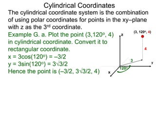 Example G. a. Plot the point (3,120o, 4)
in cylindrical coordinate. Convert it to
rectangular coordinate.
3
120o
4
x
y
z
(3, 120o, 4)
x = 3cos(120o) = –3/2
y = 3sin(120o) = 33/2
Hence the point is (–3/2, 33/2, 4)
Cylindrical Coordinates
The cylindrical coordinate system is the combination
of using polar coordinates for points in the xy–plane
with z as the 3rd coordinate.
 