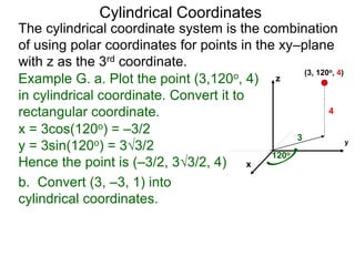 Example G. a. Plot the point (3,120o, 4)
in cylindrical coordinate. Convert it to
rectangular coordinate.
3
120o
4
x
y
z
(3, 120o, 4)
Cylindrical Coordinates
The cylindrical coordinate system is the combination
of using polar coordinates for points in the xy–plane
with z as the 3rd coordinate.
x = 3cos(120o) = –3/2
y = 3sin(120o) = 33/2
Hence the point is (–3/2, 33/2, 4)
b. Convert (3, –3, 1) into
cylindrical coordinates.
 