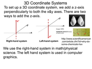 3D Coordinate Systems
We use the right-hand system in math/physical
science. The left hand system is used in computer
graphics.
To set up a 3D coordinate system, we add a z-axis
perpendicularly to both the x&y axes. There are two
ways to add the z-axis.
x
y
z+
x
y
z+
Right-hand system Left-hand system
http://www.scientificamerican
.com/article.cfm?id=why-do-
some-chemicals-hav
 