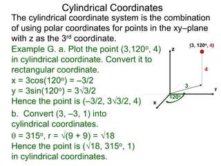 Example G. a. Plot the point (3,120o, 4)
in cylindrical coordinate. Convert it to
rectangular coordinate.
3
120o
4
x
y
z
(3, 120o, 4)
 = 315o, r = (9 + 9) = 18
Hence the point is (18, 315o, 1)
in cylindrical coordinates.
Cylindrical Coordinates
The cylindrical coordinate system is the combination
of using polar coordinates for points in the xy–plane
with z as the 3rd coordinate.
x = 3cos(120o) = –3/2
y = 3sin(120o) = 33/2
Hence the point is (–3/2, 33/2, 4)
b. Convert (3, –3, 1) into
cylindrical coordinates.
 