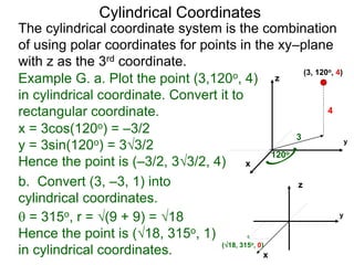 Example G. a. Plot the point (3,120o, 4)
in cylindrical coordinate. Convert it to
rectangular coordinate.
3
120o
4
x
y
z
(3, 120o, 4)
(18, 315o, 0)
x
y
Cylindrical Coordinates
z
The cylindrical coordinate system is the combination
of using polar coordinates for points in the xy–plane
with z as the 3rd coordinate.
b. Convert (3, –3, 1) into
cylindrical coordinates.
x = 3cos(120o) = –3/2
y = 3sin(120o) = 33/2
Hence the point is (–3/2, 33/2, 4)
 = 315o, r = (9 + 9) = 18
Hence the point is (18, 315o, 1)
in cylindrical coordinates.
 