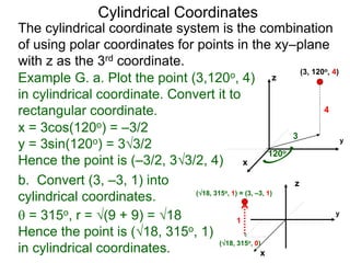 Example G. a. Plot the point (3,120o, 4)
in cylindrical coordinate. Convert it to
rectangular coordinate.
3
120o
4
x
y
z
(3, 120o, 4)
(18, 315o, 0)
x
y
Cylindrical Coordinates
z
(18, 315o, 1) = (3, –3, 1)
1
The cylindrical coordinate system is the combination
of using polar coordinates for points in the xy–plane
with z as the 3rd coordinate.
b. Convert (3, –3, 1) into
cylindrical coordinates.
x = 3cos(120o) = –3/2
y = 3sin(120o) = 33/2
Hence the point is (–3/2, 33/2, 4)
 = 315o, r = (9 + 9) = 18
Hence the point is (18, 315o, 1)
in cylindrical coordinates.
 