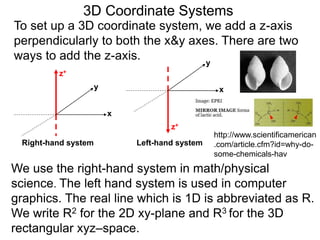 3D Coordinate Systems
We use the right-hand system in math/physical
science. The left hand system is used in computer
graphics. The real line which is 1D is abbreviated as R.
We write R2 for the 2D xy-plane and R3 for the 3D
rectangular xyz–space.
To set up a 3D coordinate system, we add a z-axis
perpendicularly to both the x&y axes. There are two
ways to add the z-axis.
x
y
z+
x
y
z+
Right-hand system Left-hand system
http://www.scientificamerican
.com/article.cfm?id=why-do-
some-chemicals-hav
 
