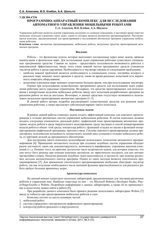 С.А. Алексеев, В.О. Клебан, А.А. Шалыто
Научно-технический вестник Санкт-Петербургского государственного университета
информационных технологий, механики и оптики, 2011, № 2 (72)
37
УДК 004.4'236
ПРОГРАММНО-АППАРАТНЫЙ КОМПЛЕКС ДЛЯ ИССЛЕДОВАНИЯ
АВТОМАТНОГО УПРАВЛЕНИЯ МОБИЛЬНЫМИ РОБОТАМИ
С.А. Алексеев, В.О. Клебан, А.А. Шалыто
Управление роботами является задачей управления системами со сложным поведением, в настоящее время известно
несколько подходов к решению таких задач, одним из которых является автоматное программирование. Рассматри-
вается комплекс, предназначенный для проектирования и исследования автоматных программ управления мобиль-
ными роботами.
Ключевые слова: автоматное программирование, мобильные роботы, визуальное средство проектирования авто-
матных программ.
Введение
Роботы – это физические агенты, которые выполняют поставленные перед ними задачи, проводя
манипуляции в физическом мире. Для исследования задач управления роботами существуют специаль-
ные программные средства. Главная их задача – предоставить пользователю возможность работать с
максимальной эффективностью, ввиду этого очень важной частью программных средств становится
эмулятор робота и среды окружения. Необходимость в эмуляторе связана со следующими проблемами:
 наиболее важной проблемой является необходимость в специальном стенде, постройка которого в
реальном мире занимает много времени и средств; также во время реальных испытаний есть вероят-
ность повредить оборудование;
 испытание в реальном мире занимает существенно большее время, чем при использовании эмулятора.
Однако при использовании существующих программных средств для исследования задач управ-
ления роботами место серьезные ограничения. Во-первых, эти средства проектировались для использо-
вания с конкретными моделями мобильных роботов, ввиду чего испытания разработанных программ на
реальном роботе не всегда доступны. Во-вторых, в данных средствах отсутствует возможность исполь-
зовать визуальное проектирование автоматных программ [1–3].
В данной работе авторы подробно рассматривают существующие средства для решения задач
управления роботами, а также предлагают собственный вариант такого комплекса.
Постановка задачи
В рамках данной работы ставилась задача создать эффективный комплекс для сквозного проекти-
рования и отладки автоматных систем управления мобильными роботами. В состав комплекса должны
входить следующие компоненты: реальный робот; графический язык проектирования автоматных про-
грамм; модель робота в среде твердотельного моделирования; среда эмуляции и способ конвертирования
модели робота в объект этой среды; контроллер робота с функцией отладки по шагам и функцией интер-
претирования графической программы; протокол связи. Система сквозного проектирования должна пре-
доставлять пользователю возможность осуществлять полный цикл создания и отладки мобильного робо-
та, от чертежей деталей до программного обеспечения.
Для построения такого комплекса целесообразно использовать технологию автоматного програм-
мирования [4]. Применение автоматного подхода при создании подобных систем управления обладает
рядом достоинств, таких как документируемость, возможность верификации, упрощение внесения изме-
нений и т.д. Помимо этого, на практике достаточно часто встречаются задачи, для которых известно, что
они могут быть решены при помощи конечных автоматов, но эвристически построить для них автомат
чрезвычайно сложно. Попытки решения подобных задач выполняются, в частности, при помощи различ-
ных методов автоматического синтеза программ. Одним из таких методов является генетическое про-
граммирование [5]. Для применения генетического программирования необходим «быстрый» эмулятор
робота, так как получение необходимого числа значений функции приспособленности для реального ро-
бота требует больших временных затрат.
Архитектура комплекса
На данный момент существует несколько лабораторий, предназначенных для эмуляции различных
роботов и управления ими. Наиболее известные из них – это Microsoft Robotics Developer Studio, Play-
er/Stage/Gazebo и Webots. Подробную информацию о данных лабораториях, а также об их преимущест-
вах и недостатках можно найти в работе [6].
При разработке данного комплекса было принято решение использовать лабораторию Webots [7]
ввиду ее гибкости при проектировании мобильных роботов и сцен.
Комплекс состоит из шести основных частей:
1. мобильный робот;
2. система управления с инструментом графического проектирования;
3. контроллер робота (реального и виртуального);
 