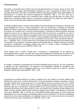 3. Desenvolvimento 
Para Sartre, a consciência não se define como uma plenitude fechada em si mesma, opaca e maciça. Pelo 
contrário, bebe do principio da fenomenologia husserliana de que a consciência se define como uma 
consciência posicional: "Com efeito, a consciência define-se pela intencionalidade. Pela intencionalidade, ela 
transcende-se a si mesma, ela unifica-se escapando-se" (SARTRE, 1994, p. 47). Ora, dizer que a 
consciência é posicional significa que a consciência toma o objeto que está fora dela, no mundo, como 
objeto para a consciência. Nesse sentido, a consciência é abertura para os objetos que estão soltos no 
mundo, e que o mundo todo está, necessariamente, fora da consciência. 
A reflexão ontológica sobre o princípio fenomenológico da intencionalidade da consciência é retomada com 
maior densidade em O Ser e o Nada, publicado em 1943. Ali, encontramos o resultado da maturação 
filosófica de Sartre, quando insere a intencionalidade numa dimensão da ontologia antropológica do ser do 
ser humano. Se, de acordo com o princípio da fenomenologia, a consciência é sempre posicional, então ela 
sempre tem por seu ser um objeto que não é ela mesma. Dito de outra forma, a consciência, ao visar os 
objetos que estão no mundo, deflagra a percepção de que "em-si" ela nada pode encontrar, exatamente por 
estar todo o mundo fora dela. Assim, para Sartre, a intencionalidade da consciência traz em seu bojo o fato 
de o mundo estar fora da consciência, ou que a consciência é sempre falta: "Toda consciência é falta de... 
para...", (SARTRE, 1997, p. 153) ou ainda, que na consciência não há conteúdo porque ela é abertura para 
o mundo atrás de sua essência: "O primeiro passo de uma filosofia deve ser, portanto, expulsar as coisas da 
consciência e restabelecer a verdadeira relação entre esta e o mundo, a saber, a consciência como 
consciência posicional do mundo". (SARTRE, 1997, p. 22) 
Como abertura para o mundo, emerge para a consciência a impossibilidade de ser abertura ou 
posicionalidade para si mesma. Isso quer dizer que a posicionalidade da consciência para si mesma é uma 
impossibilidade e um problema que encontra sua reflexão naquilo que Sartre denominou de presença a si: 
Ao contrário, a presença a si pressupõe que uma fissura impalpável deslizou pelo ser. Se o ser é presença a 
si significa que não é inteiramente si. A presença é uma degradação imediata da coincidência, pois 
pressupõe separação. Mas, se indagarmos agora ‘que é que separa o sujeito de si mesmo?’, seremos 
obrigados a admitir que é nada (SARTRE, 1997, p. 126). 
A presença da consciência diante de si instaura a distância de si com relação a si mesma, distância esta 
definida como nada de ser, conforme afirma Sartre: "O Ser da consciência, enquanto consciência, consiste 
em existir à distância de si como presença a si, e essa distância nula que o ser traz em seu ser é o Nada" 
(SARTRE, 1997, p. 127). Dessa forma, não há, na leitura ontológica da realidade humana, nenhum ser que 
determine aquilo que a consciência é. Impossível definir seu ser, posto que seu ser é nada, a consciência se 
caracteriza tão somente como abertura para o mundo, uma abertura que é refratária de toda realidade que 
habita o mundo, conforme afirmar Sartre: "Nenhuma categoria pode ‘habitar’ a consciência e nela residir 
como coisa" (SARTRE, 1997, p. 52). Por fim, a consciência somente pode emergir no mundo através da 
nadificação de seu ser como sendo a possibilidade própria do ser da consciência: "O nada é a possibilidade 
própria do ser e sua única possibilidade [...] A realidade humana é o ser, no seu ser e por seu ser, enquanto 
fundamento único do nada no coração do ser" (SARTRE, 1997, p. 128). 
2/5 
 