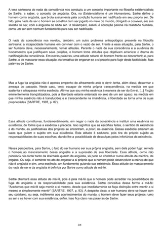 A tese sartreana do nada da consciência nos conduziu a um conceito importante na filosofia existencialista 
de Sartre, a saber, o conceito de angústia. Ora, no Existencialismo é um Humanismo, Sartre define o 
homem como angústia, que brota exatamente pela condição humana ser nadificada em seu próprio ser. De 
fato, pelo nada de ser o homem se constitui num ser jogado no meio do mundo, obrigado a conviver, em sua 
solidão de ser, com a angústia de nada ser. O desamparo, assim, é condição perene na realidade humana, 
como um ser sem nenhum fundamento para seu ser nadificado. 
O nada da consciência nos revelou, também, um outro problema antropológico presente na filosofia 
sartreana: a incapacidade humana em conviver com o vazio de ser. Frente a essa situação, para Sartre, o 
ser humano deve, necessariamente, tomar atitudes. Perante o nada de sua consciência e a ausência de 
fundamentos que justifiquem seus projetos, o homem toma atitudes que objetivam amenizar o drama da 
nadificação da consciência. Em outras palavras, uma atitude natural do homem frente ao desconforto é, para 
Sartre, o de mascarar essa situação, na tentativa de enganar-se a si próprio para fugir desta facticidade. Nas 
palavras de Sartre: 
Mas a fuga da angústia não é apenas empenho de alheamento ante o devir: tenta, além disso, desarmar a 
ameaça do passado. Neste caso, tento escapar de minha própria transcendência, na medida em que 
sustenta e ultrapassa minha essência. Afirmo que sou minha essência à maneira de ser do Em-si. [...] Ficção 
eminentemente tranqüilizadora, pois a liberdade estaria enterrada no seio de um ser opaco: na medida em 
que minha essência não é translucidez e é transcendente na imanência, a liberdade se torna uma de suas 
propriedades (SARTRE, 1997, p. 87). 
Essa atitude constitui-se, fundamentalmente, em negar o nada da consciência e instituir uma essência na 
existência, de forma que a essência a preceda. Isso significa que as escolhas feitas, o sentido da existência 
e do mundo, as justificativas dos projetos se encontram, a priori, na essência. Dessa essência emanam as 
luzes que guiam o sujeito em sua existência. Esta atitude é sedutora, pois tira do próprio sujeito as 
responsabilidades de suas escolhas, dando-lhe a possibilidade de desculpas pelos infortúnios da existência. 
Nessa perspectiva, para Sartre, o fato do ser humano ser sua própria angústia, sem dela poder fugir, remete 
o homem ao mascaramento dessa angústia e a supressão de sua liberdade. Essa atitude, como não 
podemos nos furtar tanto da liberdade quanto da angústia, só pode se constituir numa atitude de mentira, de 
engano. Ou seja, é somente no ato de enganar a si próprio que o homem pode desenvolver a crença de que 
não é angústia e sim, uma essência, um fundamento guiando sua existência. Essa atitude de mascaramento 
do nada de ser e da angústia é definida por Sartre como atitude de má-fé. 
Sartre chamará essa atitude de má-fé, pois é pela má-fé que o homem pode acreditar na possibilidade da 
fuga da angústia e da responsabilidade pela sua existência. Sartre conceitua dessa forma a má-fé: 
"Aceitemos que má-fé seja mentir a si mesmo, desde que imediatamente se faça distinção entre mentir a si 
mesmo e simplesmente mentir" (SARTRE, 1997, p. 93). A despeito disso, o ser humano deve se haver com 
seu cotidiano, ou seja, indiferente aos acontecimentos do mundo, o homem deve fazer seus projetos rumo 
ao ser e se haver com sua existência, enfim. Isso fica claro nas palavras de Sartre: 
3/5 
 