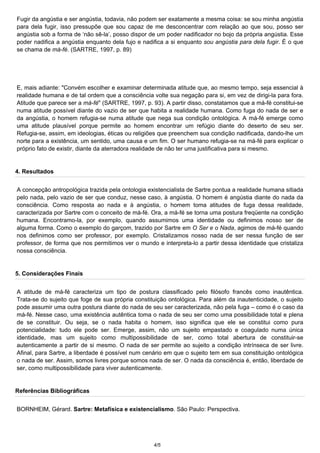 Fugir da angústia e ser angústia, todavia, não podem ser exatamente a mesma coisa: se sou minha angústia 
para dela fugir, isso pressupõe que sou capaz de me desconcentrar com relação ao que sou, posso ser 
angústia sob a forma de ‘não sê-la’, posso dispor de um poder nadificador no bojo da própria angústia. Esse 
poder nadifica a angústia enquanto dela fujo e nadifica a si enquanto sou angústia para dela fugir. É o que 
se chama de má-fé. (SARTRE, 1997, p. 89) 
E, mais adiante: "Convém escolher e examinar determinada atitude que, ao mesmo tempo, seja essencial à 
realidade humana e de tal ordem que a consciência volte sua negação para si, em vez de dirigi-la para fora. 
Atitude que parece ser a má-fé" (SARTRE, 1997, p. 93). A partir disso, constatamos que a má-fé constitui-se 
numa atitude possível diante do vazio de ser que habita a realidade humana. Como fuga do nada de ser e 
da angústia, o homem refugia-se numa atitude que nega sua condição ontológica. A má-fé emerge como 
uma atitude plausível porque permite ao homem encontrar um refúgio diante do deserto de seu ser. 
Refugia-se, assim, em ideologias, éticas ou religiões que preenchem sua condição nadificada, dando-lhe um 
norte para a existência, um sentido, uma causa e um fim. O ser humano refugia-se na má-fé para explicar o 
próprio fato de existir, diante da aterradora realidade de não ter uma justificativa para si mesmo. 
4. Resultados 
A concepção antropológica trazida pela ontologia existencialista de Sartre pontua a realidade humana sitiada 
pelo nada, pelo vazio de ser que conduz, nesse caso, à angústia. O homem é angústia diante do nada da 
consciência. Como resposta ao nada e à angústia, o homem toma atitudes de fuga dessa realidade, 
caracterizada por Sartre com o conceito de má-fé. Ora, a má-fé se torna uma postura freqüente na condição 
humana. Encontramo-la, por exemplo, quando assumimos uma identidade ou definimos nosso ser de 
alguma forma. Como o exemplo do garçom, trazido por Sartre em O Ser e o Nada, agimos de má-fé quando 
nos definimos como ser professor, por exemplo. Cristalizamos nosso nada de ser nessa função de ser 
professor, de forma que nos permitimos ver o mundo e interpreta-lo a partir dessa identidade que cristaliza 
nossa consciência. 
5. Considerações Finais 
A atitude de má-fé caracteriza um tipo de postura classificado pelo filósofo francês como inautêntica. 
Trata-se do sujeito que foge de sua própria constituição ontológica. Para além da inautenticidade, o sujeito 
pode assumir uma outra postura diante do nada de seu ser caracterizada, não pela fuga – como é o caso da 
má-fé. Nesse caso, uma existência autêntica toma o nada de seu ser como uma possibilidade total e plena 
de se constituir. Ou seja, se o nada habita o homem, isso significa que ele se constitui como pura 
potencialidade: tudo ele pode ser. Emerge, assim, não um sujeito empastado e coagulado numa única 
identidade, mas um sujeito como multipossibilidade de ser, como total abertura de constituir-se 
autenticamente a partir de si mesmo. O nada de ser permite ao sujeito a condição intrínseca de ser livre. 
Afinal, para Sartre, a liberdade é possível num cenário em que o sujeito tem em sua constituição ontológica 
o nada de ser. Assim, somos livres porque somos nada de ser. O nada da consciência é, então, liberdade de 
ser, como multipossibilidade para viver autenticamente. 
Referências Bibliográficas 
BORNHEIM, Gérard. Sartre: Metafísica e existencialismo. São Paulo: Perspectiva. 
4/5 
 