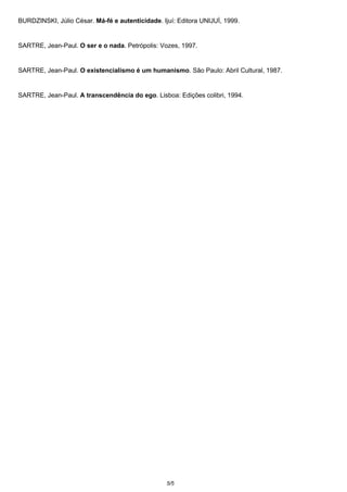 BURDZINSKI, Júlio César. Má-fé e autenticidade. Ijuí: Editora UNIJUÌ, 1999. 
SARTRE, Jean-Paul. O ser e o nada. Petrópolis: Vozes, 1997. 
SARTRE, Jean-Paul. O existencialismo é um humanismo. São Paulo: Abril Cultural, 1987. 
SARTRE, Jean-Paul. A transcendência do ego. Lisboa: Edições colibri, 1994. 
5/5 
