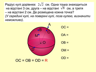 А
О
В
С
D
Радіус кулі дорівнює см. Одна точка знаходиться
на відстані 3 см, друга – на відстані см, а третя
– на відстані 2 см. Де розміщена кожна точка?
(У середині кулі, на поверхні кулі, поза кулею, визначити
неможливо).
2
2
8
М
ОС =
ОА =
ОВ =
ОМ =
ОD =
ОС = ОВ = ОD = R
 