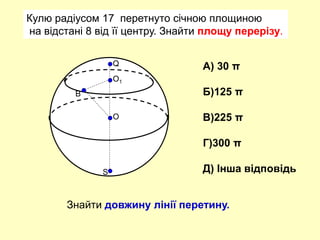 Кулю радіусом 17 перетнуто січною площиною
на відстані 8 від її центру. Знайти площу перерізу.
О
Q
S
O1
B
А) 30 π
Б)125 π
В)225 π
Г)300 π
Д) Інша відповідь
Знайти довжину лінії перетину.
 