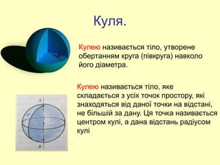 Куля.
Кулею називається тіло, утворене
обертанням круга (півкруга) навколо
його діаметра.
Кулею називається тіло, яке
складається з усіх точок простору, які
знаходяться від даної точки на відстані,
не більшій за дану. Ця точка називається
центром кулі, а дана відстань радіусом
кулі.
 