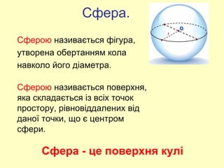 Сфера - це поверхня кулі
Сферою називається поверхня,
яка складається із всіх точок
простору, рівновіддалених від
даної точки, що є центром
сфери.
Сфера.
Сферою називається фігура,
утворена обертанням кола
навколо його діаметра.
 