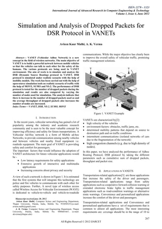 ISSN: 2278 – 1323
                                       International Journal of Advanced Research in Computer Engineering & Technology
                                                                                           Volume 1, Issue 4, June 2012



     Simulation and Analysis of Dropped Packets for
               DSR Protocol in VANETs
                                              Avleen Kaur Malhi, A. K. Verma


                                                                    communications. While the major objective has clearly been
   Abstract— VANET (Vehicular Adhoc Network) is a new                to improve the overall safety of vehicular traffic, promising
concept in the field of wireless networks. The main objective of     traffic management solutions.
VANET is to build a powerful network between mobile vehicles
so that the vehicles can talk to each other for the safety of the
humans. The various protocols are being used in VANET
environment. The aim of work is to simulate and analyze the
DSR (Dynamic Source Routing) protocol in VANET. DSR
protocol is simulated under realistic scenario with the help of
mobility models. The work has been carried out with the help of
open-source simulation tools on realistic scenario of traffic with
the help of MOVE, SUMO and NS-2. The performance of DSR
protocol is tested for the number of dropped packets during the
simulation and results are also compared by varying the
number of nodes used for simulation. The analysis indicate that
there is increase in the number of dropped packets used as and
the average throughput of dropped packets also increases the
number of nodes are increased.
Index Terms— VANET, DSR, NS-2, SUMO, MOVE

                                                                               Figure 1. VANET Example
                      I. INTRODUCTION
                                                                     VANETs are characterized by[2]:
 In the recent years, vehicular networking has gained a lot of        high velocity of the vehicles
popularity among the industry and academic research
                                                                      environment factors: obstacles, traffic jams, etc.
community and is seen to be the most valuable concept for
                                                                      determined mobility patterns that depend on source to
improving efficiency and safety for future transportations. A
                                                                       destination path and on traffic conditions
Vehicular Ad-Hoc network is a form of Mobile ad-hoc
                                                                      intermittent communications (isolated networks of cars
Networks, to provide communication among nearby vehicles
                                                                       due to the fragmentation of the network)
and between vehicles and nearby fixed equipment i.e.
roadside equipment. The main goal of VANET is providing               high congestion channels (e.g. due to high density of
safety and comfort for passengers.                                     nodes).
The important factors that would influence the adoption of           In this paper, we have analyzed the performance of Adhoc
VANET architecture for future vehicular applications would           Routing Protocol, DSR protocol by taking the different
be -                                                                 parameters such as cumulative sum of dropped packets,
      Low latency requirements for safety applications              throughput and packet size.
      Extensive growth of interactive and multimedia
          applications
      Increasing concerns about privacy and security                              II. APPLICATIONS IN VANETS
                                                                     Transportation-related applications[3] are those applications
A view of such a network is shown in Figure 1. It is estimated
                                                                     that increase the safety of the driver and passengers.
that the first systems that will integrate this technology are
                                                                     Transportation-related applications range from safety
police and fire vehicles to communicate with each other for
                                                                     applications such as cooperative forward collision warning or
safety purposes. Further, A novel type of wireless access
                                                                     extended electronic brake lights to traffic management
called Wireless Access for Vehicular Environment (WAVE)
                                                                     applications such as road-condition warnings or alternative
is dedicated to vehicle-to-vehicle and vehicle-to-roadside
                                                                     route warnings. Convenience and personalized applications
   Manuscript received june 20, 2012.                                increase the comfort of the driver and passengers.
    Avleen Kaur Malhi, Computer Scince and Engineering Department,
                                                                     Transportation-related applications and Convenience and
Thapar University, Patiala, India, Mobile No. 9530505253,(e-mail:
avleen.malhi@gmail.com)                                              personalized applications have a set of requirements that is
   A. K. Verma, Computer Scince and Engineering Department, Thapar   common to almost all applications. The most interesting
University, Patiala, India, Mobile No. 9888601667, (e-mail:          requirements are: coverage should be in the range of 10 to
akverma@thapar.edu)

                                                                                                                              267
                                               All Rights Reserved © 2012 IJARCET
 