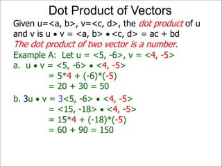 Example A: Let u = <5, -6>, v = <4, -5>
a. u  v = <5, -6>  <4, -5>
= 5*4 + (-6)*(-5)
= 20 + 30 = 50
Given u=<a, b>, v=<c, d>, the dot product of u
and v is u  v = <a, b>  <c, d> = ac + bd
The dot product of two vector is a number.
Dot Product of Vectors
b. 3u  v = 3<5, -6>  <4, -5>
= <15, -18>  <4, -5>
= 15*4 + (-18)*(-5)
= 60 + 90 = 150
 
