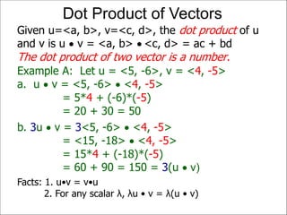 Example A: Let u = <5, -6>, v = <4, -5>
a. u  v = <5, -6>  <4, -5>
= 5*4 + (-6)*(-5)
= 20 + 30 = 50
Given u=<a, b>, v=<c, d>, the dot product of u
and v is u  v = <a, b>  <c, d> = ac + bd
The dot product of two vector is a number.
Dot Product of Vectors
b. 3u  v = 3<5, -6>  <4, -5>
= <15, -18>  <4, -5>
= 15*4 + (-18)*(-5)
= 60 + 90 = 150 = 3(u  v)
Facts: 1. u•v = v•u
2. For any scalar λ, λu • v = λ(u • v)
 